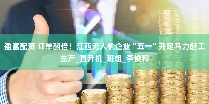 盈富配资 订单翻倍！江西无人机企业“五一”开足马力赶工生产_直升机_班组_李俊和