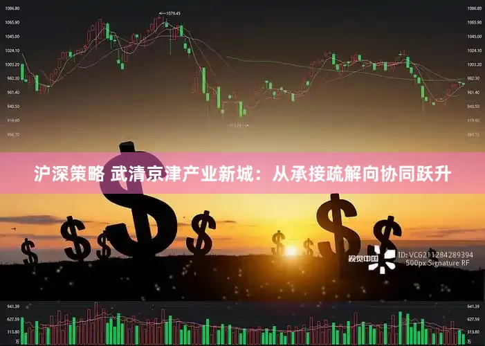 沪深策略 武清京津产业新城：从承接疏解向协同跃升