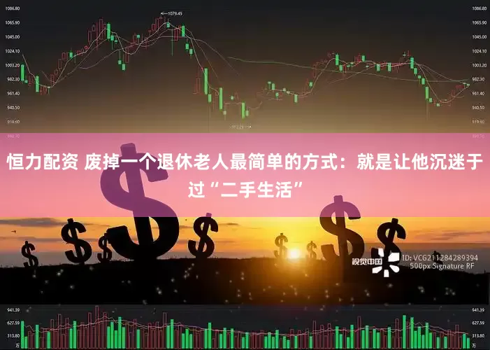 恒力配资 废掉一个退休老人最简单的方式：就是让他沉迷于过“二手生活”