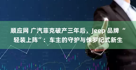 顺应网 广汽菲克破产三年后，Jeep 品牌 “轻装上阵”：车主的守护与侏罗纪式新生