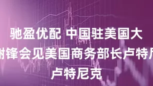驰盈优配 中国驻美国大使谢锋会见美国商务部长卢特尼克