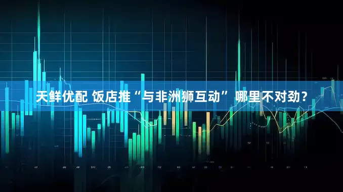 天鲜优配 饭店推“与非洲狮互动” 哪里不对劲？