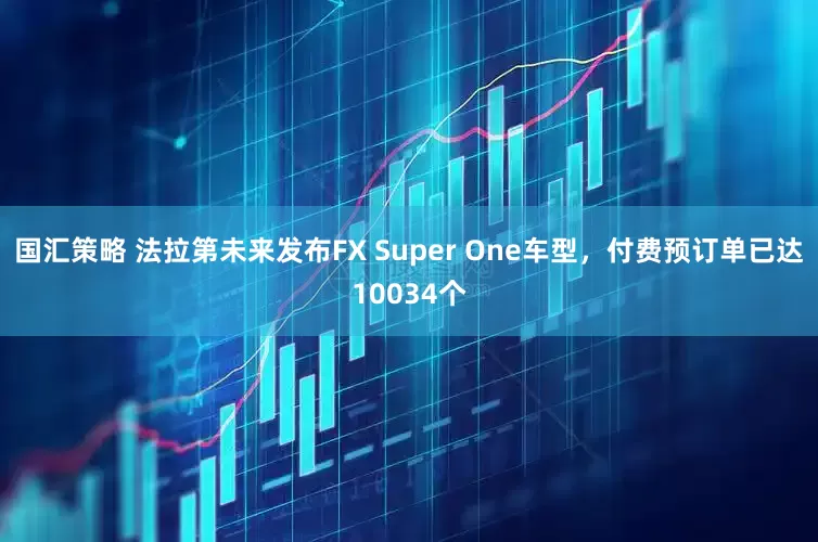 国汇策略 法拉第未来发布FX Super One车型，付费预订单已达10034个