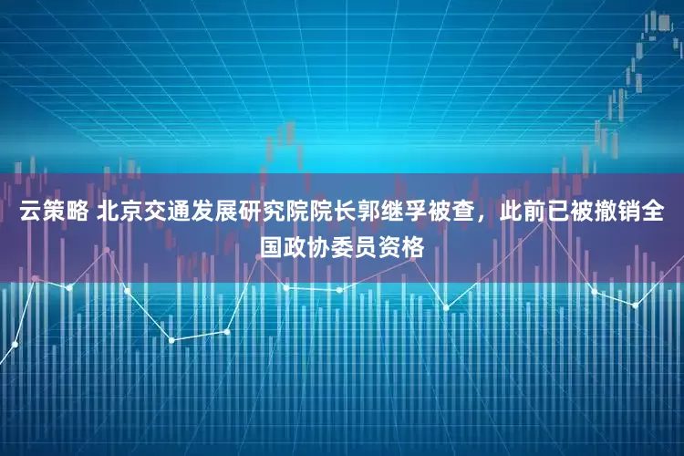云策略 北京交通发展研究院院长郭继孚被查，此前已被撤销全国政协委员资格