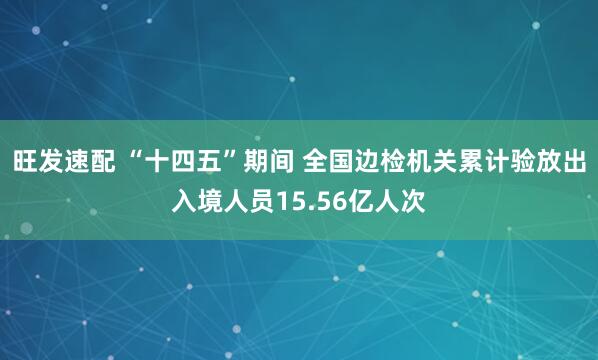 旺发速配 “十四五”期间 全国边检机关累计验放出入境人员15.56亿人次