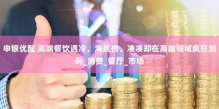 申银优配 高端餐饮遇冷，海底捞、凑凑却在高端领域疯狂加码_消费_餐厅_市场