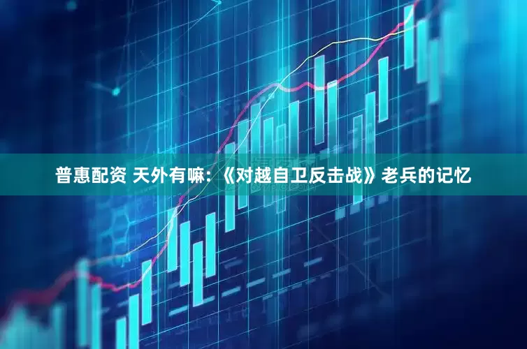 普惠配资 天外有嘛: 《对越自卫反击战》老兵的记忆