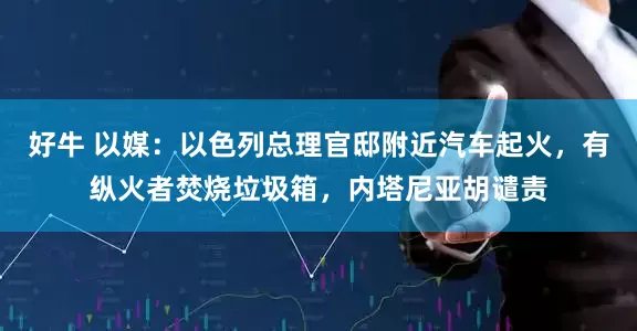 好牛 以媒：以色列总理官邸附近汽车起火，有纵火者焚烧垃圾箱，内塔尼亚胡谴责