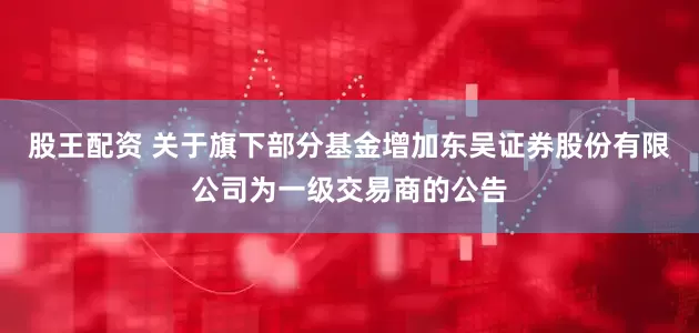 股王配资 关于旗下部分基金增加东吴证券股份有限公司为一级交易商的公告
