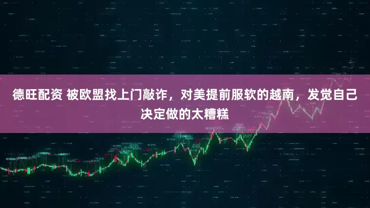 德旺配资 被欧盟找上门敲诈，对美提前服软的越南，发觉自己决定做的太糟糕