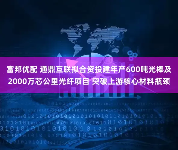 富邦优配 通鼎互联拟合资投建年产600吨光棒及2000万芯公里光纤项目 突破上游核心材料瓶颈
