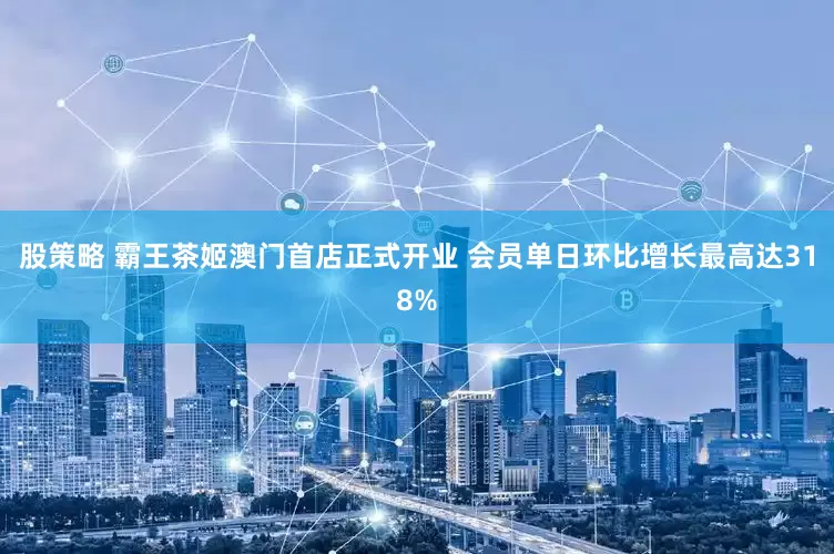 股策略 霸王茶姬澳门首店正式开业 会员单日环比增长最高达318%